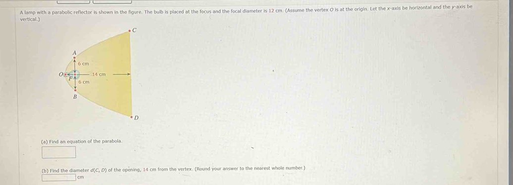 A lamp with a parabolic reflector is shown in the figure. The bulb is placed at the focus and the focal diameter is 12 cm. (Assume the vertex O is at the origin. Let the x-axis be horizontal and the y-axis be 
vertical.) 
(a) Find an equation of the parabola. 
(b) Find the diameter d(C,D) of the opening, 14 cm from the vertex. (Round your answer to the nearest whole number.)
cm