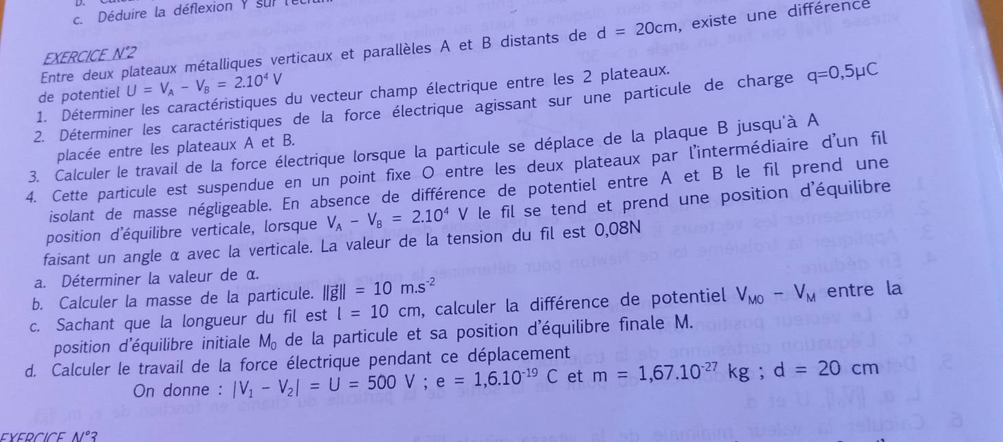 Déduire la déflexion y sur le
Entre deux plateaux métalliques verticaux et parallèles A et B distants de d=20cm , existe une différence
EXERCICE N°2
de potentiel U=V_A-V_B=2.10^4V
1. Déterminer les caractéristiques du vecteur champ électrique entre les 2 plateaux.
2. Déterminer les caractéristiques de la force électrique agissant sur une particule de charge q=0,5mu C
placée entre les plateaux A et B.
3. Calculer le travail de la force électrique lorsque la particule se déplace de la plaque B jusqu'à A
4. Cette particule est suspendue en un point fixe O entre les deux plateaux par l'intermédiaire d'un fil
isolant de masse négligeable. En absence de différence de potentiel entre A et B le fil prend une
position d'équilibre verticale, lorsque V_A-V_B=2.10^4V le fil se tend et prend une position d'équilibre
faisant un angle α avec la verticale. La valeur de la tension du fil est 0,08N
a. Déterminer la valeur de α.
b. Calculer la masse de la particule. ||vector g||=10m.s^(-2)
c. Sachant que la longueur du fil est l=10cm , calculer la différence de potentiel V_MO-V_M entre la
position d'équilibre initiale M_o de la particule et sa position d'équilibre finale M.
d. Calculer le travail de la force électrique pendant ce déplacement
On donne : |V_1-V_2|=U=500V;e=1,6.10^(-19)C et m=1,67.10^(-27)kg;d=20cm
N°