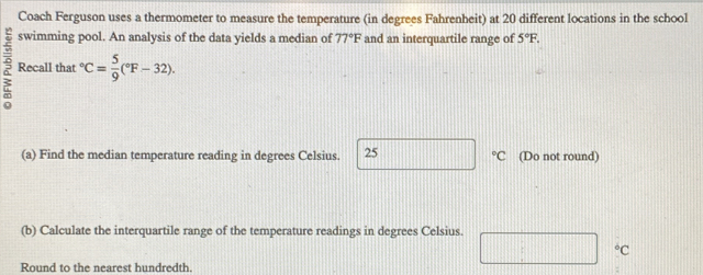 Coach Ferguson uses a thermometer to measure the temperature (in degrees Fahrenheit) at 20 different locations in the school 
swimming pool. An analysis of the data yields a median of 77°F and an interquartile range of 5°F. 
Recall that°C= 5/9 (^circ F-32). 
(a) Find the median temperature reading in degrees Celsius. 25°C (Do not round) 
(b) Calculate the interquartile range of the temperature readings in degrees Celsius.
^circ C
Round to the nearest hundredth.