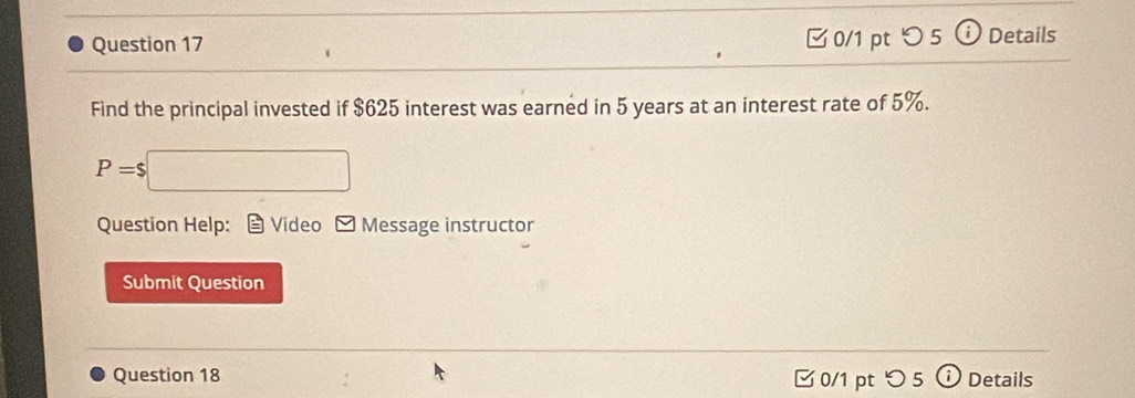 つ 5 Details 
Find the principal invested if $625 interest was earned in 5 years at an interest rate of 5%.
P=$ ∴ △ A= 1/2 * +100^2 
Question Help: Video Message instructor 
Submit Question 
Question 18 0/1 pt つ 5 Details