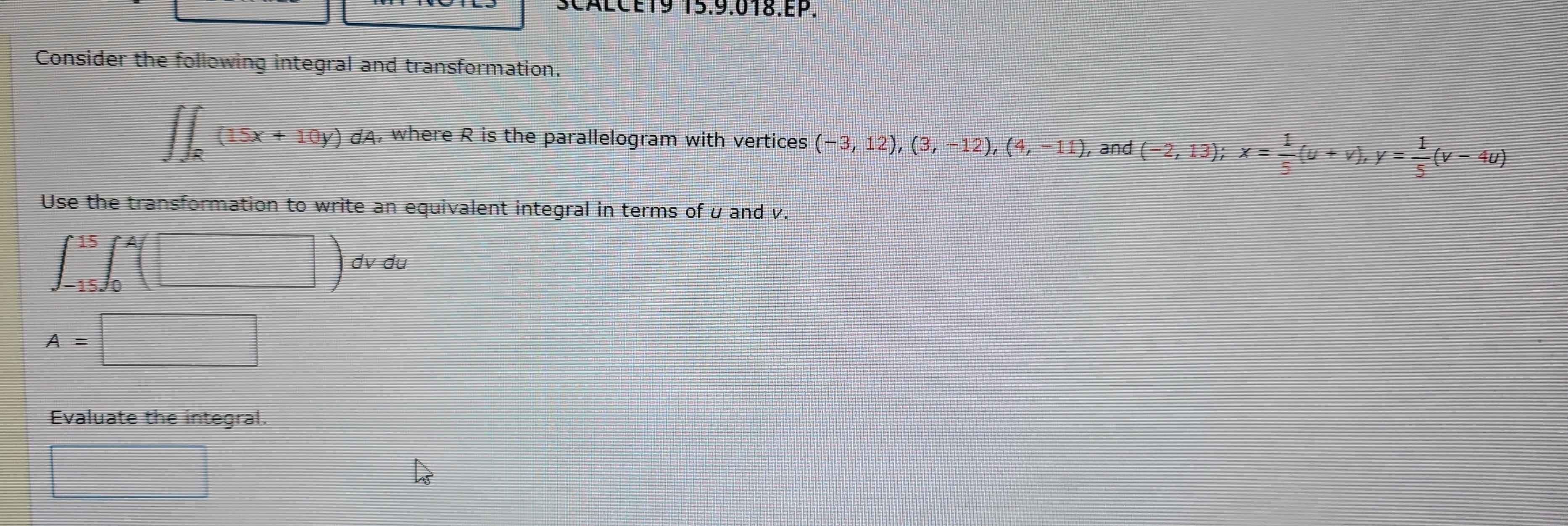 CALCÉ19 15.9.018.EP. 
Consider the following integral and transformation.
∈t ∈t _R(15x+10y)dA , where R is the parallelogram with vertices (-3,12),(3,-12), (4,-11) , and (-2,13); x= 1/5 (u+v), y= 1/5 (v-4u)
Use the transformation to write an equivalent integral in terms of u and v.
∈t _(-15)^(15)∈t _0^4(□ )dvdu
A=□
Evaluate the integral. 
□