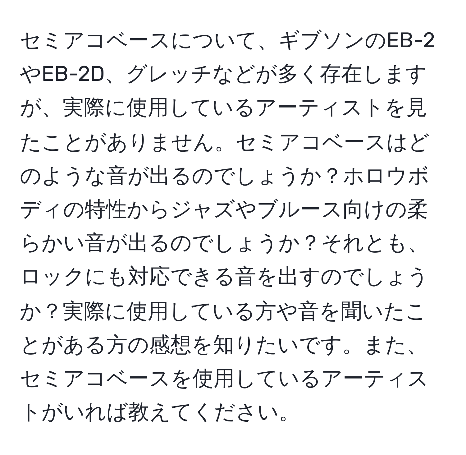 セミアコベースについて、ギブソンのEB-2やEB-2D、グレッチなどが多く存在しますが、実際に使用しているアーティストを見たことがありません。セミアコベースはどのような音が出るのでしょうか？ホロウボディの特性からジャズやブルース向けの柔らかい音が出るのでしょうか？それとも、ロックにも対応できる音を出すのでしょうか？実際に使用している方や音を聞いたことがある方の感想を知りたいです。また、セミアコベースを使用しているアーティストがいれば教えてください。