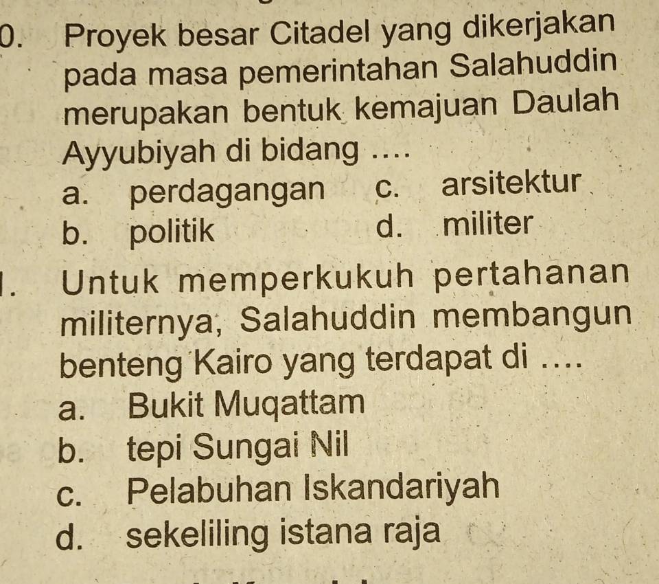 Proyek besar Citadel yang dikerjakan
pada masa pemerintahan Salahuddin
merupakan bentuk kemajuan Daulah
Ayyubiyah di bidang ....
a. perdagangan c. arsitektur
b. politik d. militer
. Untuk memperkukuh pertahanan
militernya, Salahuddin membangun
benteng Kairo yang terdapat di ....
a. Bukit Muqattam
b. tepi Sungai Nil
c. Pelabuhan Iskandariyah
d. sekeliling istana raja