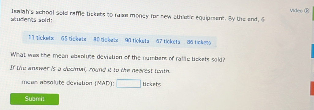 Video ⑥ 
Isaiah's school sold raffle tickets to raise money for new athletic equipment. By the end, 6
students sold:
11 tickets 65 tickets 80 tickets 90 tickets 67 tickets 86 tickets 
What was the mean absolute deviation of the numbers of raffle tickets sold? 
If the answer is a decimal, round it to the nearest tenth. 
mean absolute deviation (MAD):□ tick ets 
Submit