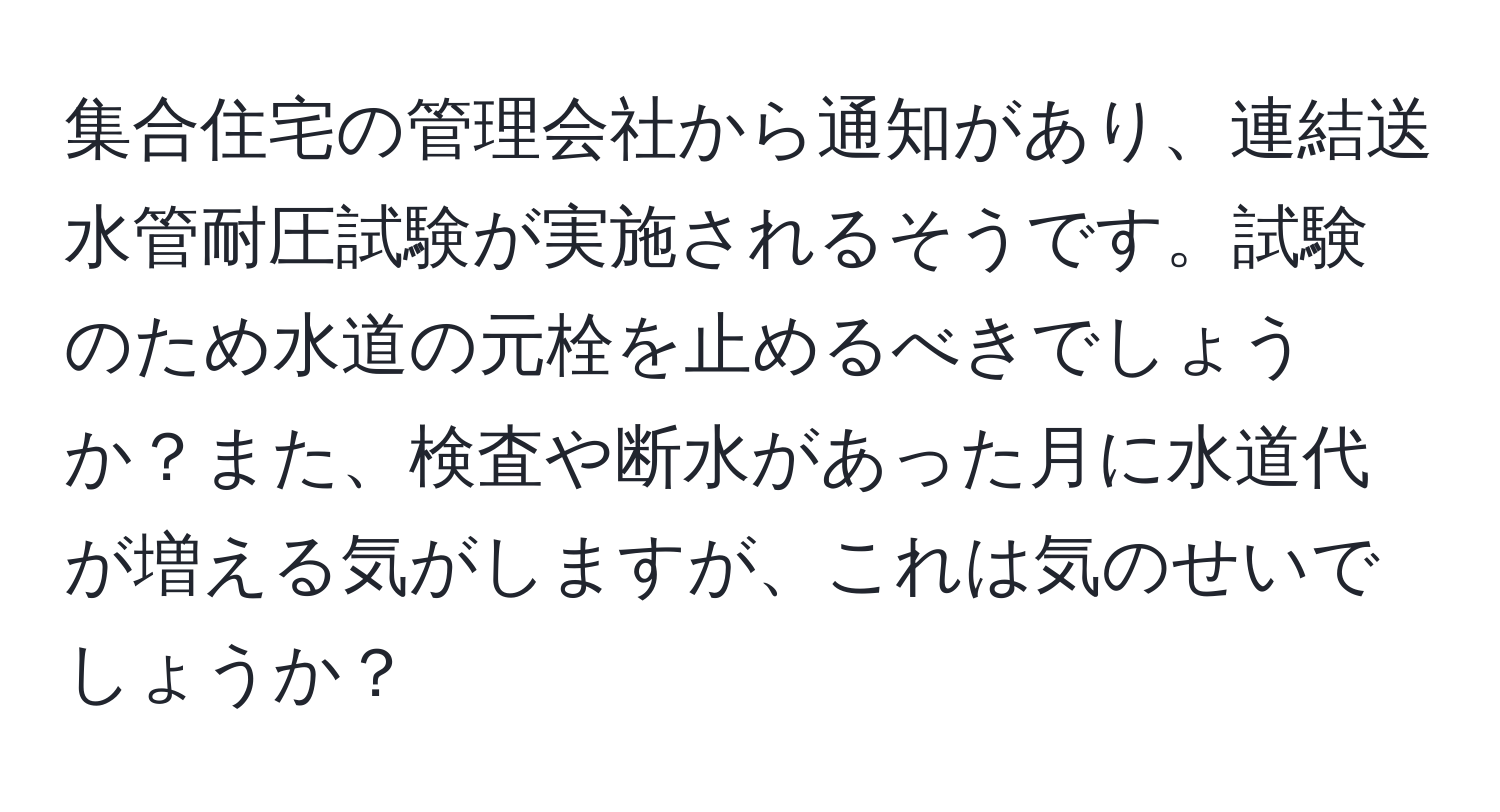 集合住宅の管理会社から通知があり、連結送水管耐圧試験が実施されるそうです。試験のため水道の元栓を止めるべきでしょうか？また、検査や断水があった月に水道代が増える気がしますが、これは気のせいでしょうか？