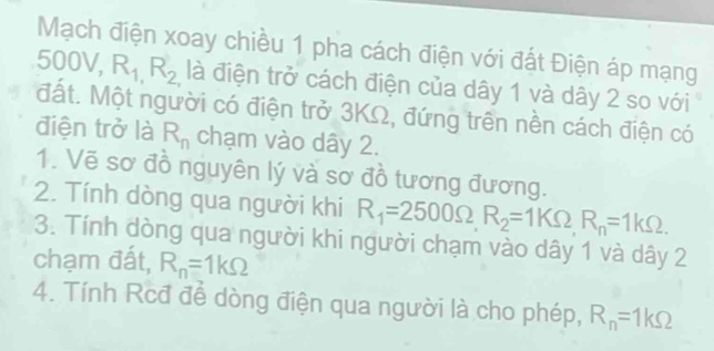 Mạch điện xoay chiều 1 pha cách điện với đất Điện áp mạng 
50 U V, R_1,R_2 là điện trở cách điện của dây 1 và dây 2 so với 
đất. Một người có điện trở 3KΩ, đứng trên nền cách điện có 
điện trở là R_n chạm vào dây 2. 
1. Vẽ sơ đồ nguyên lý và sơ đồ tương đương. 
2. Tính dòng qua người khi R_1=2500Omega , R_2=1kOmega , R_n=1kOmega. 
3. Tính dòng qua người khi người chạm vào dây 1 và dây 2
chạm đất, R_n=1kOmega
4. Tính Rcđ để dòng điện qua người là cho phép, R_n=1kOmega