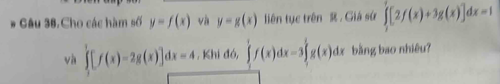 # Gâu 38,Cho các hàm số y=f(x) và y=g(x) liên tục trên R. Giá sứ ∈tlimits _1^7[2f(x)+3g(x)]dx=1
và ∈tlimits _2^7[f(x)-2g(x)]dx=4 , Khi đó, ∈tlimits _1^1f(x)dx=3∈tlimits _1^2g(x)dx bằng bao nhiêu?