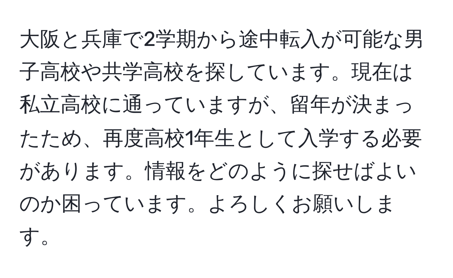 大阪と兵庫で2学期から途中転入が可能な男子高校や共学高校を探しています。現在は私立高校に通っていますが、留年が決まったため、再度高校1年生として入学する必要があります。情報をどのように探せばよいのか困っています。よろしくお願いします。