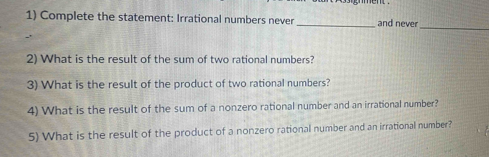 ment . 
1) Complete the statement: Irrational numbers never _and never 
_ 
2) What is the result of the sum of two rational numbers? 
3) What is the result of the product of two rational numbers? 
4) What is the result of the sum of a nonzero rational number and an irrational number? 
5) What is the result of the product of a nonzero rational number and an irrational number?