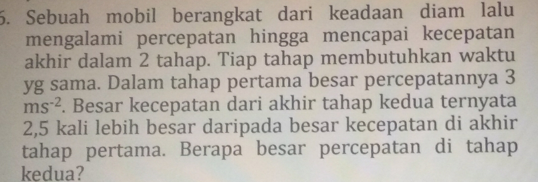 Sebuah mobil berangkat dari keadaan diam lalu 
mengalami percepatan hingga mencapai kecepatan 
akhir dalam 2 tahap. Tiap tahap membutuhkan waktu 
yg sama. Dalam tahap pertama besar percepatannya 3
ms^(-2). Besar kecepatan dari akhir tahap kedua ternyata
2,5 kali lebih besar daripada besar kecepatan di akhir 
tahap pertama. Berapa besar percepatan di tahap 
kedua?