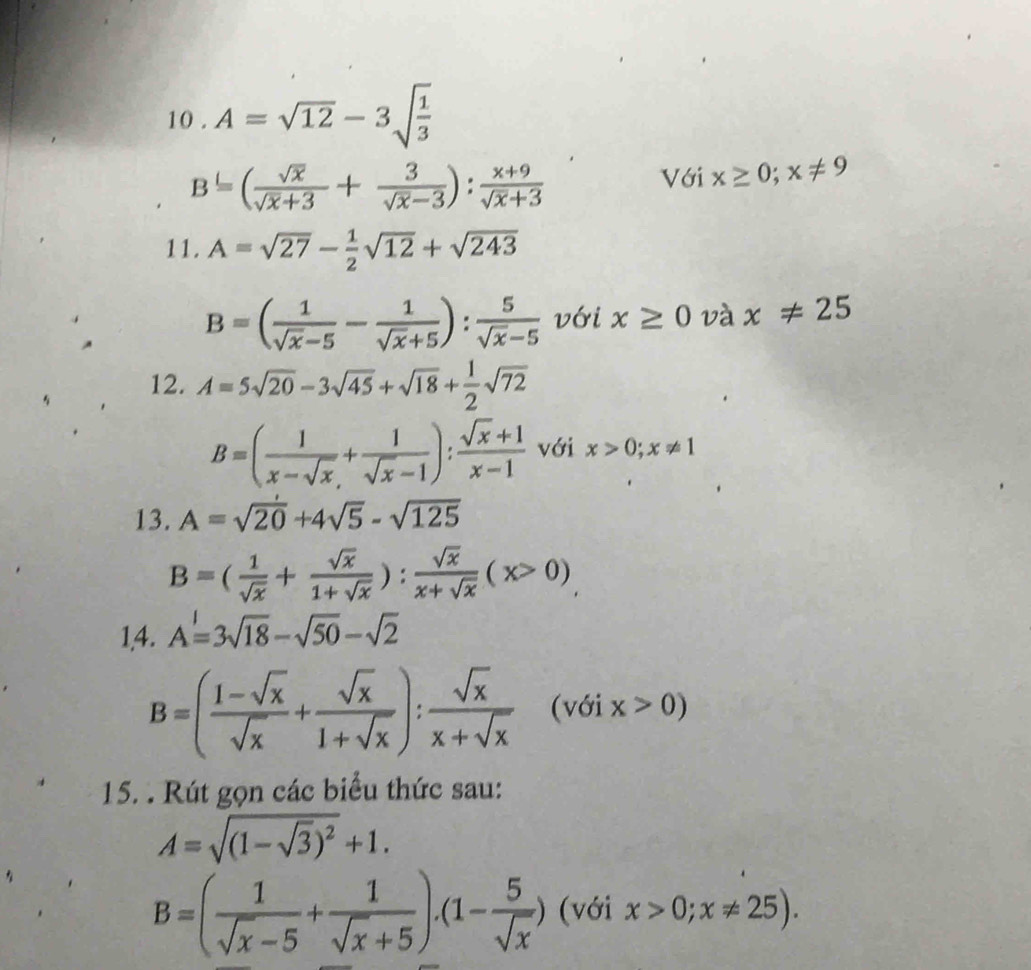 10 . A=sqrt(12)-3sqrt(frac 1)3
B=( sqrt(x)/sqrt(x)+3 + 3/sqrt(x)-3 ): (x+9)/sqrt(x)+3 
Với x≥ 0; x!= 9
11. A=sqrt(27)- 1/2 sqrt(12)+sqrt(243)
B=( 1/sqrt(x)-5 - 1/sqrt(x)+5 ): 5/sqrt(x)-5  với x≥ 0 và x!= 25
12. A=5sqrt(20)-3sqrt(45)+sqrt(18)+ 1/2 sqrt(72)
B=( 1/x-sqrt(x) + 1/sqrt(x)-1 ): (sqrt(x)+1)/x-1  với x>0; x!= 1
13. A=sqrt(20)+4sqrt(5)-sqrt(125)
B=( 1/sqrt(x) + sqrt(x)/1+sqrt(x) ): sqrt(x)/x+sqrt(x) (x>0)
1,4. A=3sqrt(18)-sqrt(50)-sqrt(2)
B=( (1-sqrt(x))/sqrt(x) + sqrt(x)/1+sqrt(x) ): sqrt(x)/x+sqrt(x) (vGix>0)
15. . Rút gọn các biểu thức sau:
A=sqrt((1-sqrt 3))^2+1.
B=( 1/sqrt(x)-5 + 1/sqrt(x)+5 ).(1- 5/sqrt(x) ) (với x>0;x!= 25).