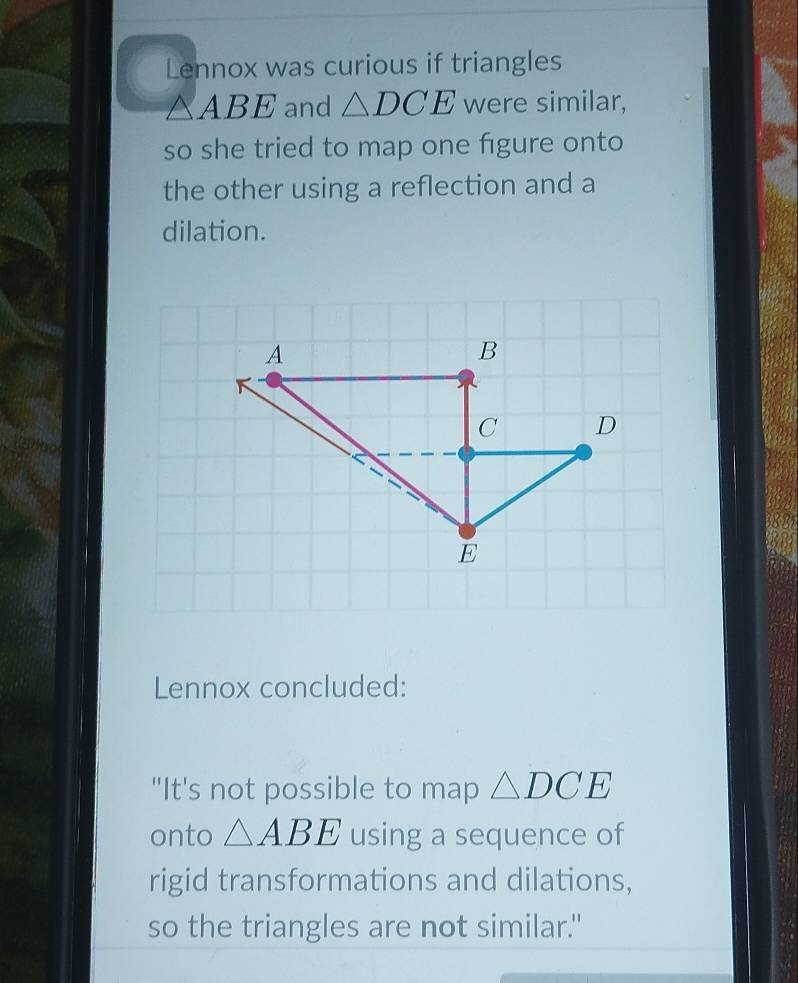 Lennox was curious if triangles
△ ABE and △ DCE were similar, 
so she tried to map one figure onto 
the other using a reflection and a 
dilation. 
Lennox concluded: 
"It's not possible to map △ DCE
onto △ ABE using a sequence of 
rigid transformations and dilations, 
so the triangles are not similar."