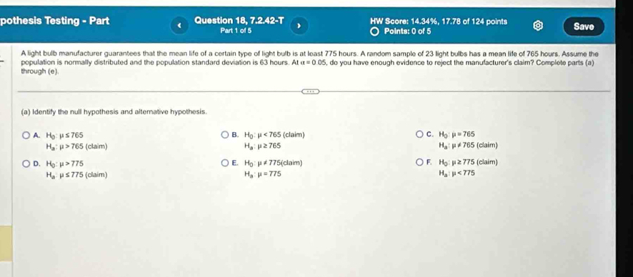 pothesis Testing - Part Question 18. 7.2.42-T HW Score: 14.34%, 17.78 of 124 points Save
Part 1 of 5 Points: 0 of 5
A light bulb manufacturer guarantees that the mean life of a certain type of light bulb is at least 775 hours. A random sample of 23 light bulbs has a mean life of 765 hours. Assume the
population is normally distributed and the population standard deviation is 63 hours. At a=0.05 , do you have enough evidence to reject the manufacturer's claim? Complete parts (a)
through (e).
(a) Identify the null hypothesis and alternative hypothesis.
A. H_0:mu ≤ 765 B. H_0:mu <765</tex> (claim) C. H_0:mu =765
H_a:mu >765 (claim) H_a:mu ≥ 765 H_a:mu != 765(claim)
E.
D. H_0:mu >775 H_0:mu != 775(claim) F. H_0:mu ≥ 775(claim)
H_a:mu ≤ 775 (claim) H_a:mu =775 H_a:mu <775</tex>