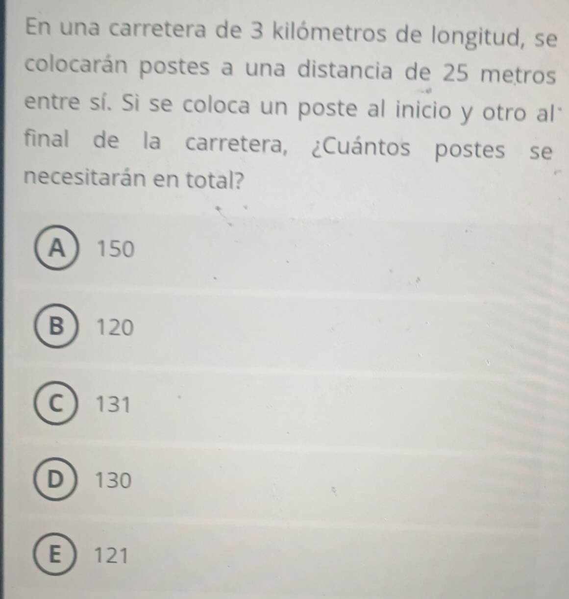 En una carretera de 3 kilómetros de longitud, se
colocarán postes a una distancia de 25 metros
entre sí. Sì se coloca un poste al inicio y otro al*
final de la carretera, ¿Cuántos postes se
necesitarán en total?
A 150
B 120
C 131
D 130
E 121