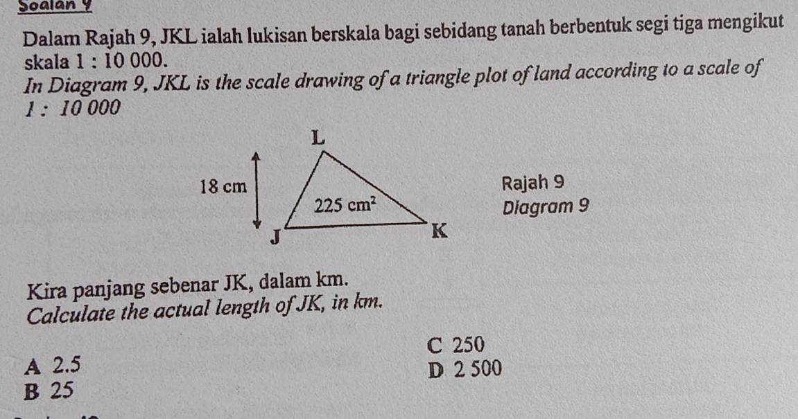 Soalan y
Dalam Rajah 9, JKL ialah lukisan berskala bagi sebidang tanah berbentuk segi tiga mengikut
skala 1:10000.
In Diagram 9, JKL is the scale drawing of a triangle plot of land according to a scale of
1:10000
Rajah 9
Diagram 9
Kira panjang sebenar JK, dalam km.
Calculate the actual length of JK, in km.
C 250
A 2.5 D 2 500
B 25