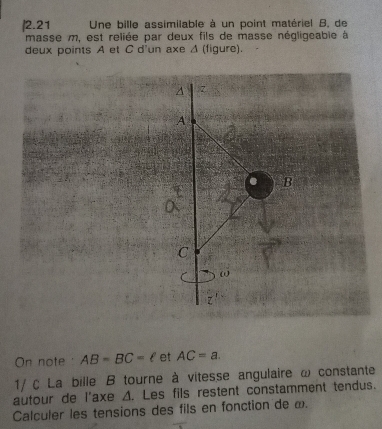 2.21 Une bille assimilable à un point matériel B, de 
masse m, est reliée par deux fils de masse négligeable à 
deux points A et C d'un axe Δ (figure). 
On note AB=BC=ell et AC=a. 
1/ C La bille B tourne à vitesse angulaire ω constante 
autour de l'axe A. Les fils restent constamment tendus. 
Calculer les tensions des fils en fonction de ω.