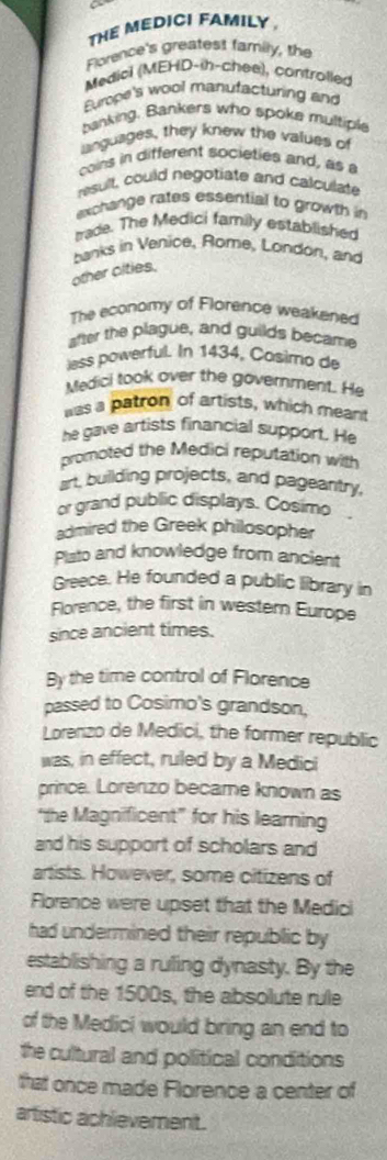 THE MEDICI FAMILY . 
Florence's greatest family, the 
Medicl (MEHD-ih-chee), controlled 
Europe's wool manutacturing and 
banking. Bankers who spoke multiple 
languages, they knew the values of 
coins in different societies and, as a 
nesult, could negotiate and calculate 
exchange rates essential to growth in 
rade. The Medici family established 
banks in Venice, Rome, London, and 
other cities. 
The economy of Florence weakened 
after the plague, and guilds became 
lass powerful. In 1434, Cosimo de 
Medici took over the government. He 
was a patron of artists, which meant 
he gave artists financial support. He 
promoted the Medici reputation with 
art, building projects, and pageantry, 
or grand public displays. Cosimo 
admired the Greek philosopher 
Plsto and knowledge from ancient 
Greece. He founded a public library in 
Florence, the first in western Europe 
since ancient times. 
By the time control of Florence 
passed to Cosimo's grandson, 
Lorenzo de Medici, the former republic 
was, in effect, ruled by a Medici 
prince. Lorenzo became known as 
“the Magnificent” for his learning 
and his support of scholars and 
artists. However, some citizens of 
Florence were upset that the Medici 
had undermined their republic by 
establishing a ruling dynasty. By the 
end of the 1500s, the absolute rule 
of the Medici would bring an end to 
the cultural and political conditions 
that once made Florence a center of 
artistic achlievement.