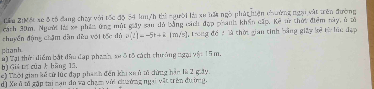 Một xe ô tô đang chạy với tốc độ 54 km/h thì người lái xe bất ngờ phát hiện chướng ngại vật trên đường
cách 30m. Người lái xe phản ứng một giây sau đó bằng cách đạp phanh khấn cấp. Kể từ thời điểm này, ô tô
chuyển động chậm dần đều với tốc độ v(t)=-5t+k (m/s), trong đó t là thời gian tính bằng giây kể từ lúc đạp
phanh.
a) Tại thời điểm bắt đầu đạp phanh, xe ô tô cách chướng ngại vật 15 m.
b) Giá trị của k bằng 15.
c) Thời gian kể từ lúc đạp phanh đến khi xe ô tô dừng hẳn là 2 giây.
d) Xe ô tô gặp tai nạn do va chạm với chướng ngại vật trên đường.