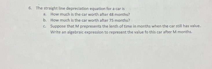 The straight line depreciation equation for a car is 
a. How much is the car worth after 48 months? 
b. How much is the car worth after 75 months? 
c. Suppose that M prepresents the lenth of time in months when the car still has value. 
Write an algebraic expression to represent the value fo this car after M months.