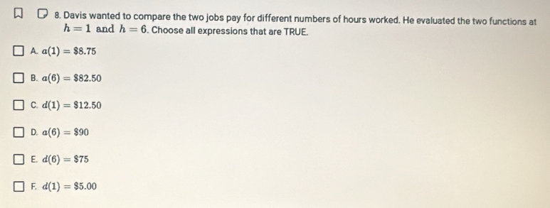 Davis wanted to compare the two jobs pay for different numbers of hours worked. He evaluated the two functions at
h=1 and h=6. Choose all expressions that are TRUE.
A. a(1)=$8.75
B. a(6)=$82.50
C. d(1)=$12.50
D. a(6)=$90
E. d(6)=$75
F. d(1)=$5.00