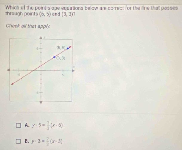 Which of the point-slope equations below are correct for the line that passes
through points (6,5) and (3,3)
Check all that apply.
A. y-5= 2/3 (x-6)
B. y-3= 2/3 (x-3)