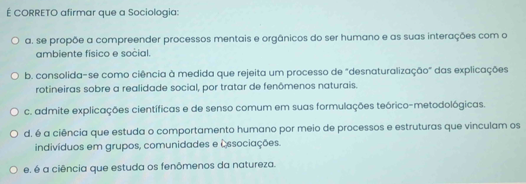 É CORRETO afirmar que a Sociologia:
a. se propõe a compreender processos mentais e orgânicos do ser humano e as suas interações com o
ambiente físico e social.
b. consolida-se como ciência à medida que rejeita um processo de "desnaturalização” das explicações
rotineiras sobre a realidade social, por tratar de fenômenos naturais.
c. admite explicações científicas e de senso comum em suas formulações teórico-metodológicas.
d. é a ciência que estuda o comportamento humano por meio de processos e estruturas que vinculam os
indivíduos em grupos, comunidades e (ssociações.
e. é a ciência que estuda os fenômenos da natureza.