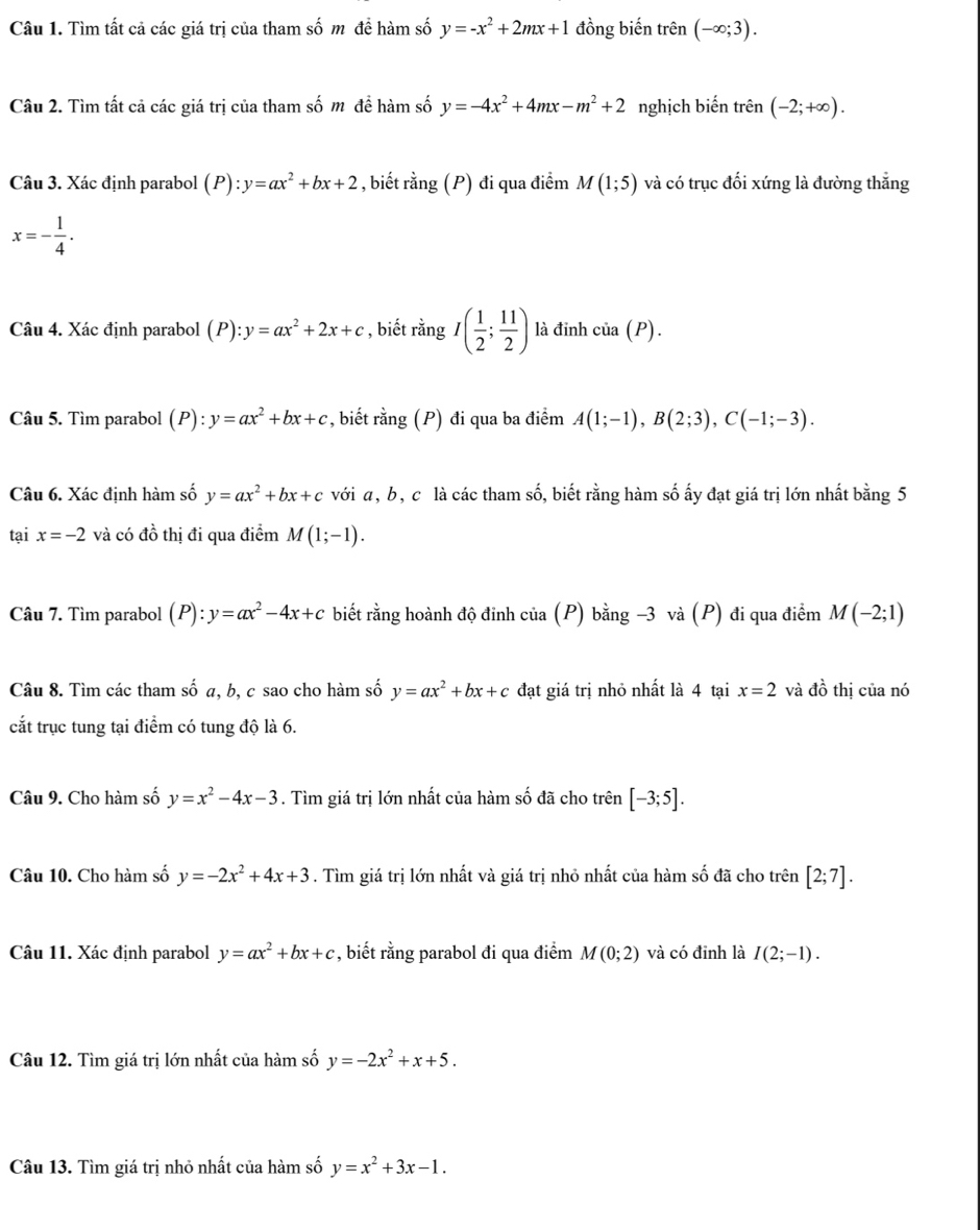Tìm tất cả các giá trị của tham số m đề hàm số y=-x^2+2mx+1 đồng biến trên (-∈fty ;3).
Câu 2. Tìm tất cả các giá trị của tham số m đề hàm số y=-4x^2+4mx-m^2+2 nghịch biến trên (-2;+∈fty ).
Câu 3. Xác định parabol (_  y=ax^2+bx+2 , biết rằng (P) đi qua điểm M(1;5) và có trục đối xứng là đường thắng
x=- 1/4 .
Câu 4. Xác định parabol (P):y=ax^2+2x+c , biết rằng I( 1/2 ; 11/2 ) là đỉnh cỉ ia(P
Câu 5. Tìm parabol (P):y=ax^2+bx+c *, biết rằng (P) đi qua ba điểm A(1;-1),B(2;3),C(-1;-3).
Câu 6. Xác định hàm số y=ax^2+bx+c với α, b, c là các tham số, biết rằng hàm số ấy đạt giá trị lớn nhất bằng 5
tại x=-2 và có đồ thị đi qua điểm M(1;-1).
Câu 7. Tìm parabol (P):y=ax^2-4x+c biết rằng hoành độ đỉnh của (P) bằng -3 và (P) đi qua điểm M(-2;1)
Câu 8. Tìm các tham số a, b, c sao cho hàm số y=ax^2+bx+c đạt giá trị nhỏ nhất là 4 tại x=2 và đồ thị của nó
cắt trục tung tại điểm có tung độ là 6.
Câu 9. Cho hàm số y=x^2-4x-3. Tìm giá trị lớn nhất của hàm số đã cho trên [-3;5].
Câu 10. Cho hàm số y=-2x^2+4x+3. Tìm giá trị lớn nhất và giá trị nhỏ nhất của hàm số đã cho trên [2;7].
Câu 11. Xác định parabol y=ax^2+bx+c , biết rằng parabol đi qua điểm M(0;2) và có đinh là I(2;-1).
Câu 12. Tìm giá trị lớn nhất của hàm số y=-2x^2+x+5.
Câu 13. Tìm giá trị nhỏ nhất của hàm số y=x^2+3x-1.