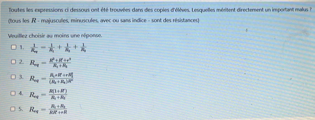 Toutes les expressions ci dessous ont été trouvées dans des copies d'élèves. Lesquelles méritent directement un important malus ?
(tous les R - majuscules, minuscules, avec ou sans indice - sont des résistances)
Veuillez choisir au moins une réponse.
1. frac 1R_eq=frac 1R_1+frac 1R_2+frac 1R_3
2. R_eq=frac R^2+R'+r^2R_1+R_2
3. R_eq=frac R_1rR'+rR_2^2(R_3+R_4)R'
4. R_eq=frac R(1+R')R_1+R_2
5. R_eq=frac R_1+R_2RR+rR