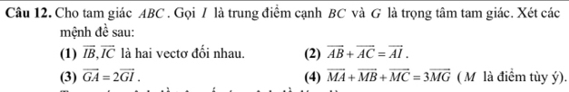 Cho tam giác ABC. Gọi / là trung điểm cạnh BC và G là trọng tâm tam giác. Xét các 
mệnh đề sau: 
(1) overline IB, overline IC là hai vectơ đổi nhau. (2) vector AB+vector AC=vector AI. 
(3) vector GA=2vector GI. (4) vector MA+vector MB+vector MC=3vector MG ( M là điểm tùy ý).