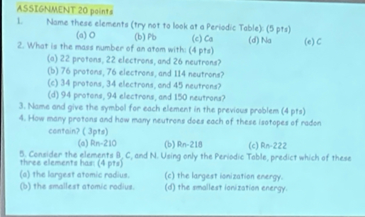 ASSIGNMENT 20 points
L Name these elements (try not to look at a Periodic Table): (5 pts)
(a) O (b) Pb (c) Ca (d) Na
2. What is the mass number of an atom with: (4 pts) (e) C
(a) 22 protons, 22 electrons, and 26 neutrons?
(b) 76 protons, 76 electrons, and 114 neutrons?
(c) 34 protons, 34 electrons, and 45 neutrons?
(d) 94 protans, 94 electrons, and 150 neutrons?
3. Name and give the symbol for each element in the previous problem (4 pts)
4. How many protons and how many neutrons does each of these isotopes of radon
contain? ( 3pts)
(a) Rn-210 (b) Rn-218 (c) Rn-222
5. Consider the elements B, C, and N. Using only the Periodic Table, predict which of these
three elements has: (4 pts)
(a) the largest atomic radius. (c) the largest ionization energy.
(b) the smallest atomic rodius. (d) the smallest ionization energy.