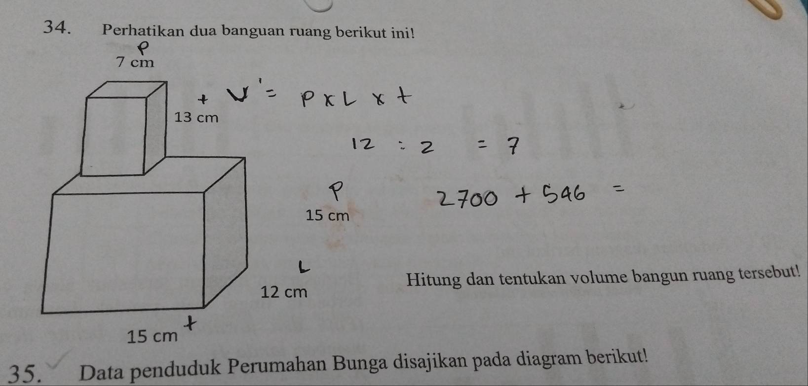 Perhatikan dua banguan ruang berikut ini!
7 cm
13 cm
15 cm
Hitung dan tentukan volume bangun ruang tersebut!
12 cm
15 cm
35. Data penduduk Perumahan Bunga disajikan pada diagram berikut!