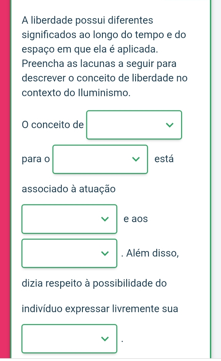 A liberdade possui diferentes 
significados ao longo do tempo e do 
espaço em que ela é aplicada. 
Preencha as lacunas a seguir para 
descrever o conceito de liberdade no 
contexto do Iluminismo. 
O conceito de V 
para o V está 
associado à atuação 
e aos 
. Além disso, 
dizia respeito à possibilidade do 
indivíduo expressar livremente sua