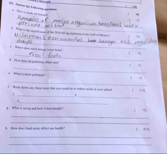 lasswork 
Q1. Answer the Following questions. 
/ 101 
a. How is crude oil formed? 
/8] 
_ 
_ 
1 /1] 
_ 
b. What is the significance of the 2010 oil rig explosion in the Gulf of Mexico? 1 
_ 
_ 
c. Where does most energy come from? [ /1] 
_ 
d. How does air pollution affect rain? 「 /1] 
e. What is noise pollution? 
_ 
/] 
f. Write down any three ways that you could do to reduce noise in your school. [ /1.5] 
1. 
_2. 
_ 
_ 
3. 
g. What is smog and how it hurt people? [ /1] 
_ 
_ 
h. How does loud noise affect our health? [ /0.5] 
_ 
_