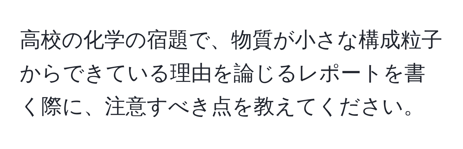 高校の化学の宿題で、物質が小さな構成粒子からできている理由を論じるレポートを書く際に、注意すべき点を教えてください。