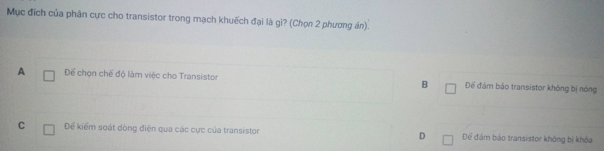 Mục đích của phân cực cho transistor trong mạch khuếch đại là gì? (Chọn 2 phương án).
A Để chọn chế độ làm việc cho Transistor B Để đám báo transistor không bị nóng
C Để kiểm soát dòng điện qua các cực của transistor D Để đảm bảo transistor không bị khóa