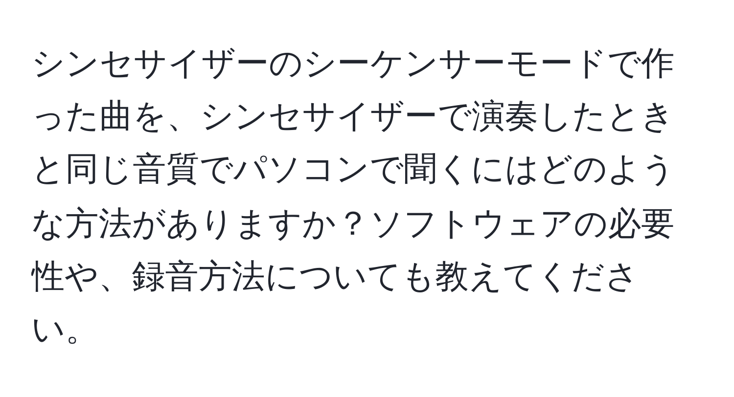 シンセサイザーのシーケンサーモードで作った曲を、シンセサイザーで演奏したときと同じ音質でパソコンで聞くにはどのような方法がありますか？ソフトウェアの必要性や、録音方法についても教えてください。