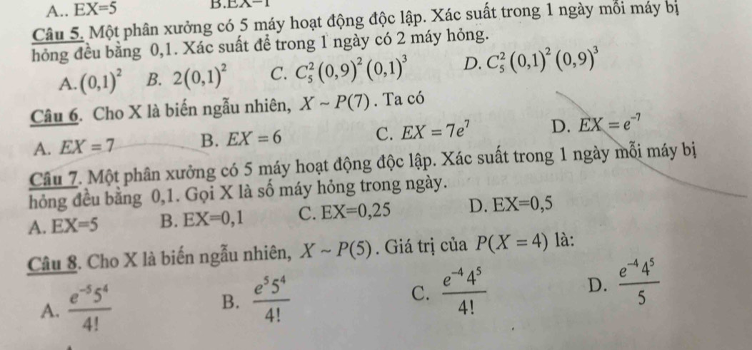 A.. EX=5 B. EA-1
Câu 5. Một phân xưởng có 5 máy hoạt động độc lập. Xác suất trong 1 ngày mối máy bị
hỏng đều bằng 0, 1. Xác suất để trong 1 ngày có 2 máy hỏng.
A. (0,1)^2 B. 2(0,1)^2 C. C_5^(2(0,9)^2)(0,1)^3 D. C_5^(2(0,1)^2)(0,9)^3
Câu 6. Cho X là biến ngẫu nhiên, Xsim P(7). Ta có
C.
A. EX=7 B. EX=6 EX=7e^7
D. EX=e^(-7)
Câu 7. Một phân xưởng có 5 máy hoạt động độc lập. Xác suất trong 1 ngày mỗi máy bị
hỏng đều bằng 0, 1. Gọi X là số máy hỏng trong ngày.
A. EX=5 B. EX=0,1 C. EX=0,25 D. EX=0,5
Câu 8. Cho X là biến ngẫu nhiên, Xsim P(5). Giá trị của P(X=4) là:
A.  (e^(-5)5^4)/4!  B.  e^55^4/4!  C.  (e^(-4)4^5)/4!  D.  (e^(-4)4^5)/5 