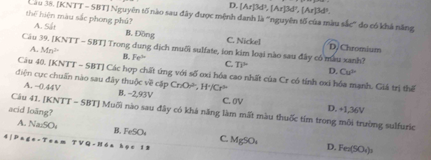 D. [Ar]3d^3, [Ar]3d^7, [Ar]3d^5. 
Cầu 38. [KNTT - SBT] Nguyên tố nào sau đây được mệnh danh là “nguyên tố của màu sắc" đo có khả năng
thể hiện màu sắc phong phú?
A. Sắt B. Đồng C. Nickel D. Chromium
Câu 39. [KNTT - SBT] Trong dung dịch muối sulfate, ion kim loại nào sau đây có mau xanh?
A. Mn^(2+) B. Fe^(3+) C. Ti^(mu)
D. Cu^(2+)
Câu 40. [KNTT - SBT] Các hợp chất ứng với số oxi hóa cao nhất của Cr có tính oxi hóa mạnh. Giá trị thế
điện cực chuẩn nào sau đây thuộc về cặp Cr_2Or^(2-), H^+/Cr^(3+)
A. −0.44V B. −2,93V C. 0V D. +1,36V
acid loãng? Câu 41. [KNTT - SBT] Muối nào sau đây có khá năng làm mất màu thuốc tím trong môi trường sulfuric
A. Na₂SO₄ B. FeSO_4 C. MgSO₄ D. Fe_2(SO_4)_3
4 Pa∉ e-T e a m T V *Q- Hóa học 12