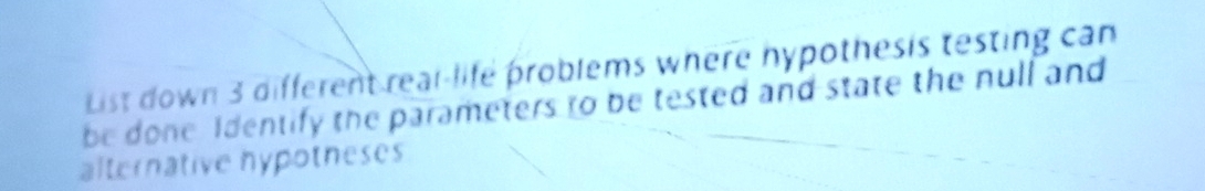 List down 3 different real-life problems where hypothesis testing can 
be done Identify the parameters to be tested and state the null and 
alternative hypotneses