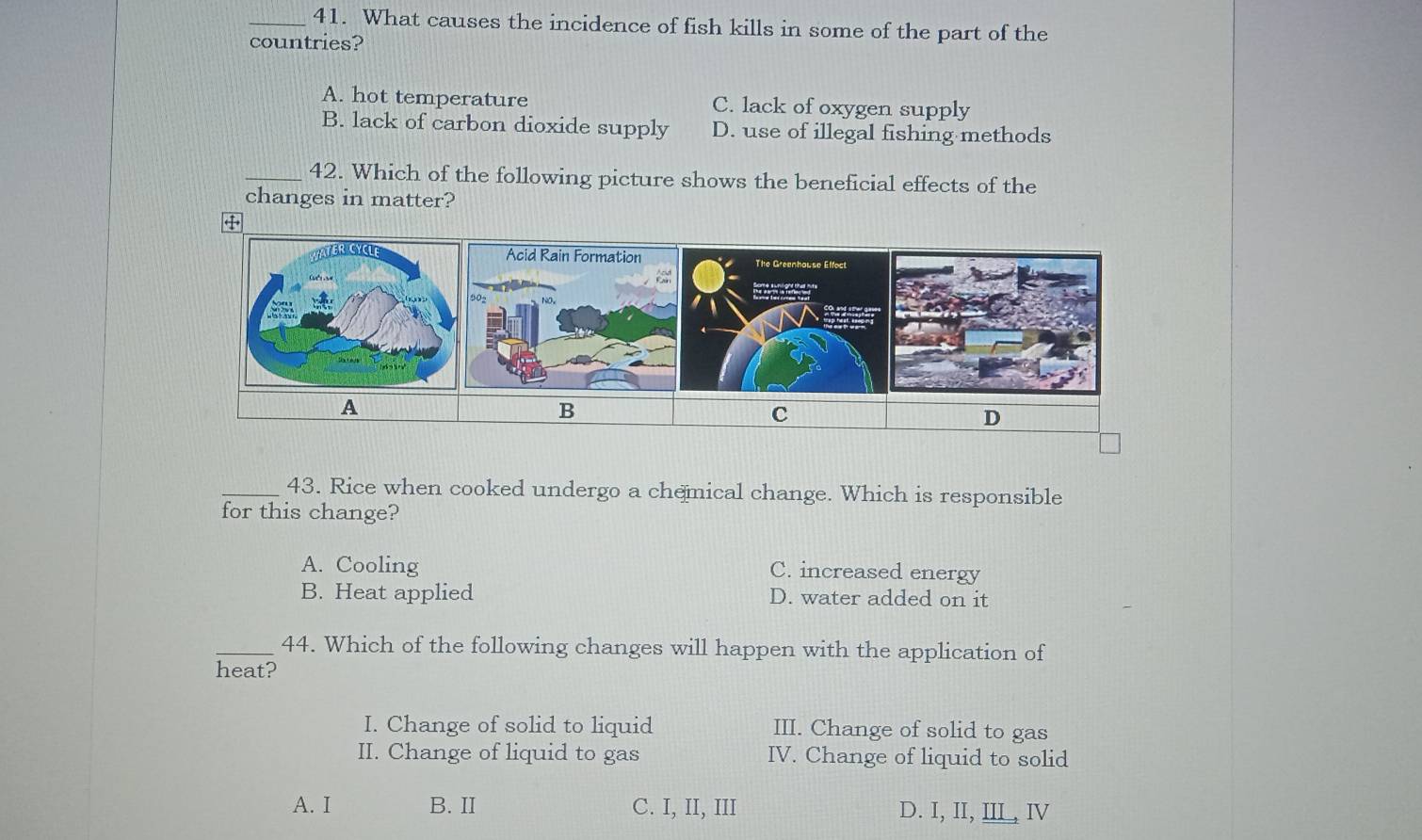 What causes the incidence of fish kills in some of the part of the
countries?
A. hot temperature C. lack of oxygen supply
B. lack of carbon dioxide supply D. use of illegal fishing methods
_42. Which of the following picture shows the beneficial effects of the
changes in matter?
A
B
C
D
_43. Rice when cooked undergo a chemical change. Which is responsible
for this change?
A. Cooling C. increased energy
B. Heat applied D. water added on it
_44. Which of the following changes will happen with the application of
heat?
I. Change of solid to liquid III. Change of solid to gas
II. Change of liquid to gas IV. Change of liquid to solid
A. I B. II C. I, II, III D. I, II, IIL, ⅣV