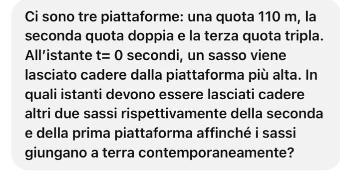 Ci sono tre piattaforme: una quota 110 m, la 
seconda quota doppia e la terza quota tripla. 
All’istante t=0 secondi, un sasso viene 
lasciato cadere dalla piattaforma più alta. In 
quali istanti devono essere lasciati cadere 
altri due sassi rispettivamente della seconda 
e della prima piattaforma affinché i sassi 
giungano a terra contemporaneamente?