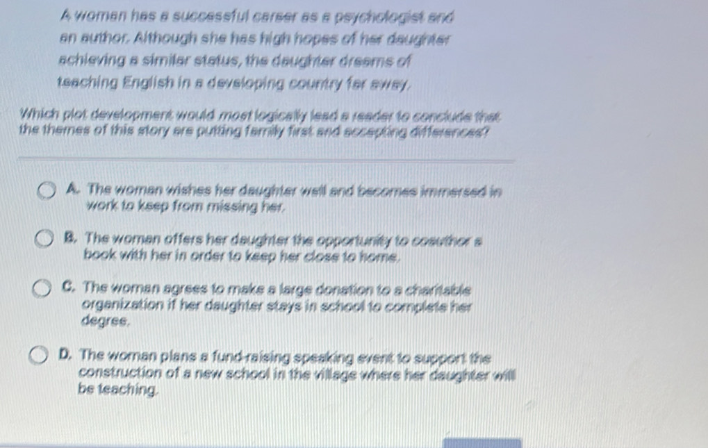 A woman has a successful carser as a psychologist and
an author. Although she has high hopes of her daughter
achieving a similar status, the daughter dreams of
teaching English in a developing country far away.
Which plot development would most logically lead a reader to conclude that
the themes of this story are putting family first and accepting differences?
A. The woman wishes her daughter well and becomes immersed in
work to keep from missing her.
B. The woman offers her daughter the opportunity to cosuthor s
book with her in order to keep her close to home.
C. The woman agrees to make a large donation to a charitable
organization if her daughter stays in school to complete her
degree.
D. The woman plans a fund-raising speaking event to support the
construction of a new school in the village where her daughter will
be teaching.