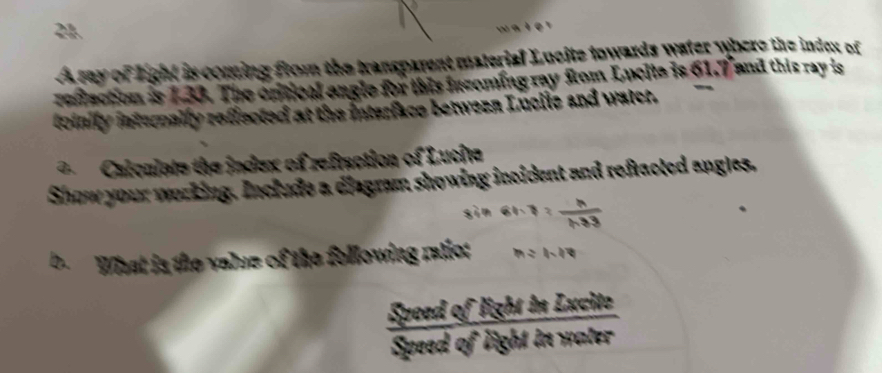 a of light is coming from the transparent material Lucite towards water where the index of 
reflaction is 1.33. The critical angle for this incoming ray from Lucita is 61.7° and this ray is 
toinify internally reffected at the interface betwezn Lucile and water. 
=Calculate the index of refraction of Lucita 
Show your working. Include a diagram showing incident and refracted angles, 
' ' 
b. What is the value of the following ratio n = 1-14
 SpeedoflightheLxcite/Speedoflightwater 