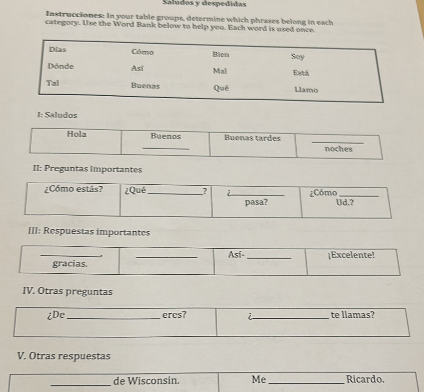 Saludos y despedidas 
Instrucciones: In your table groups, determine which phrases belong in each 
category. Use the Word Bank below to help you. Each word is used once. 
V. Otras respuestas 
_de Wisconsin. Me_ Ricardo.