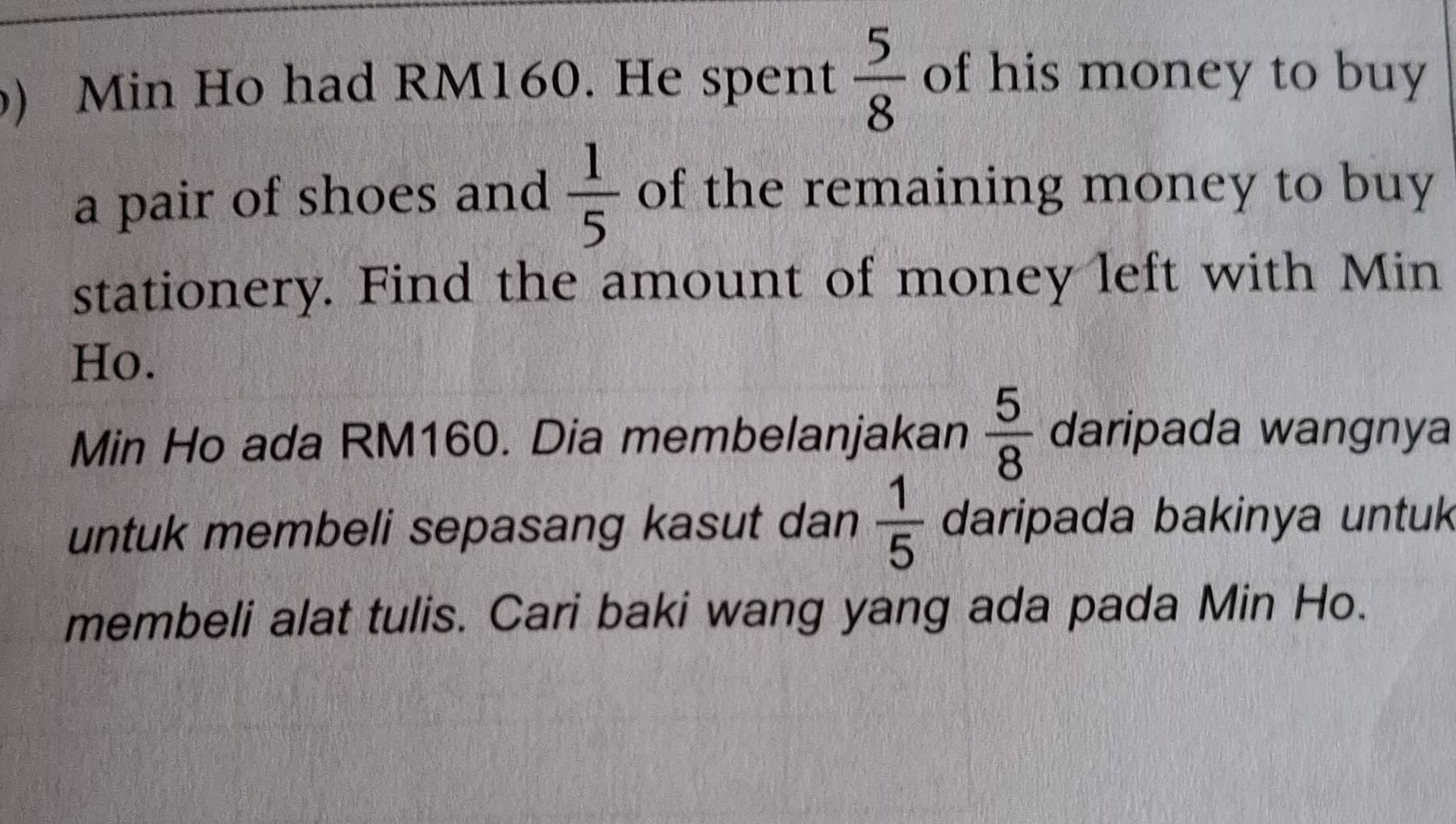 ) Min Ho had RM160. He spent  5/8  of his money to buy 
a pair of shoes and  1/5  of the remaining money to buy 
stationery. Find the amount of money left with Min
Ho. 
Min Ho ada RM160. Dia membelanjakan  5/8  daripada wangnya 
untuk membeli sepasang kasut dan  1/5  daripada bakinya untuk 
membeli alat tulis. Cari baki wang yang ada pada Min Ho.