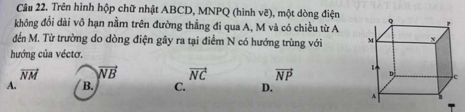 Trên hình hộp chữ nhật ABCD, MNPQ (hình vẽ), một dòng điện 
không đổi dài vô hạn nằm trên đường thẳng đi qua A, M và có chiều từ A
đến M. Từ trường do dòng điện gây ra tại điểm N có hướng trùng với 
hướng của véctơ.
vector NM
vector NB
vector NC
vector NP
A.
B.
C.
D.