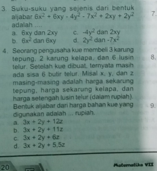 Suku-suku yang sejenis dari bentuk
aljabar 6x^2+6xy-4y^2-7x^2+2xy+2y^2 7.
adalah ....
a. 6xy dan 2xy C. -4y^2 dan 2xy
b. 6x^2 dan 6xy d. 2y^2 dan -7x^2
4. Seorang pengusaha kue membeli 3 karung
tepung, 2 karung kelapa, dan 6 lusin 8.
telur. Setelah kue dibuat, ternyata masih
ada sisa 6 butir telur. Misal x, y, dan z
masing-masing adalah harga sekarung
tepung, harga sekarung kelapa, dan
harga setengah lusin telur (dalam rupiah).
Bentuk aljabar dari harga bahan kue yang 9.
digunakan adalah ... rupiah.
a. 3x+2y+12z
b. 3x+2y+11z
C. 3x+2y+6z
d. 3x+2y+5, 5z
20
Aateratika VII