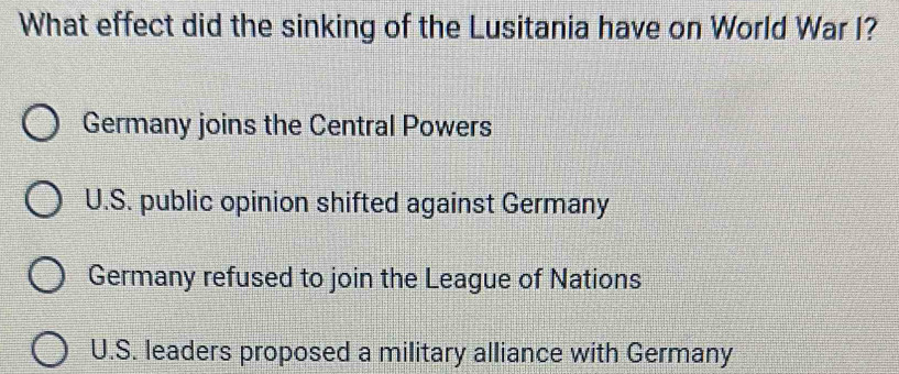 What effect did the sinking of the Lusitania have on World War I?
Germany joins the Central Powers
U.S. public opinion shifted against Germany
Germany refused to join the League of Nations
U.S. leaders proposed a military alliance with Germany