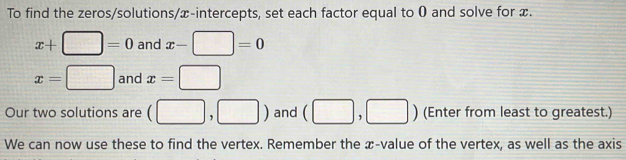 To find the zeros/solutions/x-intercepts, set each factor equal to 0 and solve for x.
x+□ =0 and x-□ =0
x=□ and x=□
Our two solutions are (□ ,□ ) and (□ ,□ ) (Enter from least to greatest.) 
We can now use these to find the vertex. Remember the æ-value of the vertex, as well as the axis