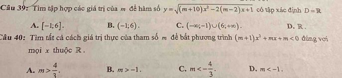 Tìm tập hợp các giá trị của m đề hàm số y=sqrt((m+10)x^2-2(m-2)x+1) có tập xác định D=R
A. [-1;6]. B. (-1;6). C. (-∈fty ;-1)∪ (6;+∈fty ). D. R.
Câu 40: Tìm tất cả cách giá trị thực của tham số m đề bất phương trình (m+1)x^2+mx+m<0</tex> đúng vơi
mọi x thuộc R
A. m> 4/3 . B. m>-1. C. m<- 4/3 . D. m .